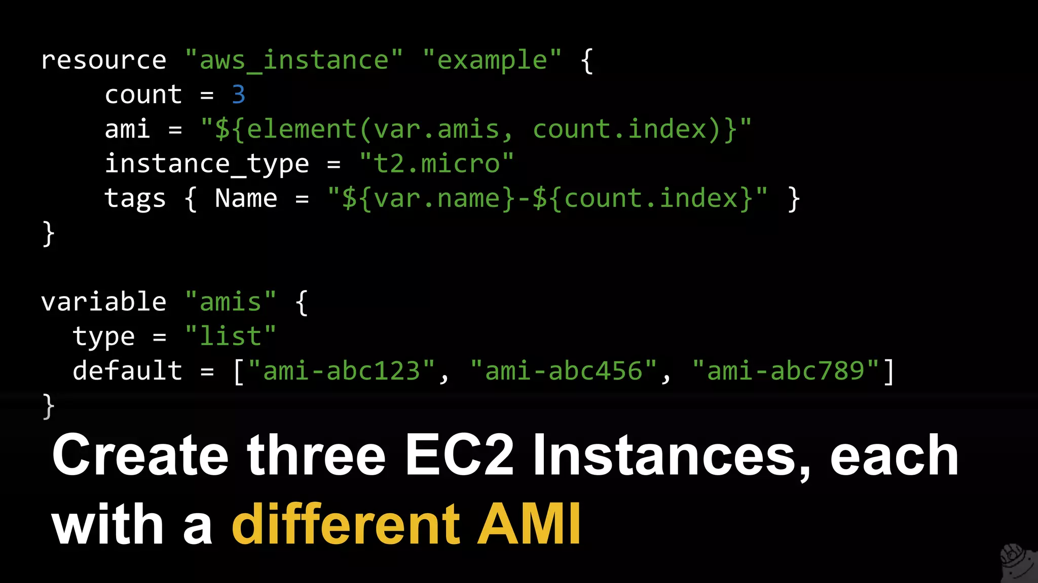 resource "aws_instance" "example" {
count = 3
ami = "${element(var.amis, count.index)}"
instance_type = "t2.micro"
tags { Name = "${var.name}-${count.index}" }
}
variable "amis" {
type = "list"
default = ["ami-abc123", "ami-abc456", "ami-abc789"]
}
Create three EC2 Instances, each
with a different AMI
 