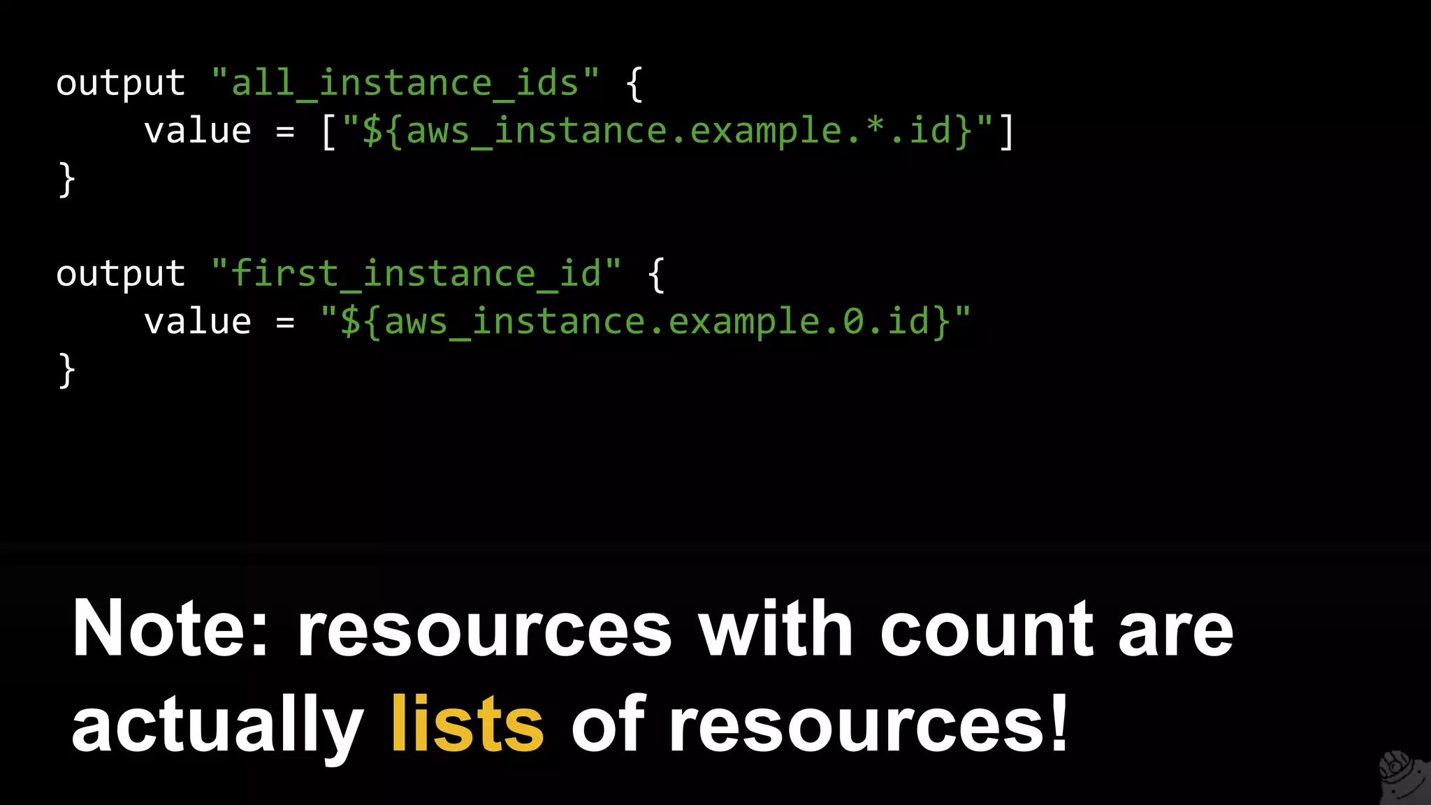 output "all_instance_ids" {
value = ["${aws_instance.example.*.id}"]
}
output "first_instance_id" {
value = "${aws_instance.example.0.id}"
}
Note: resources with count are
actually lists of resources!
 