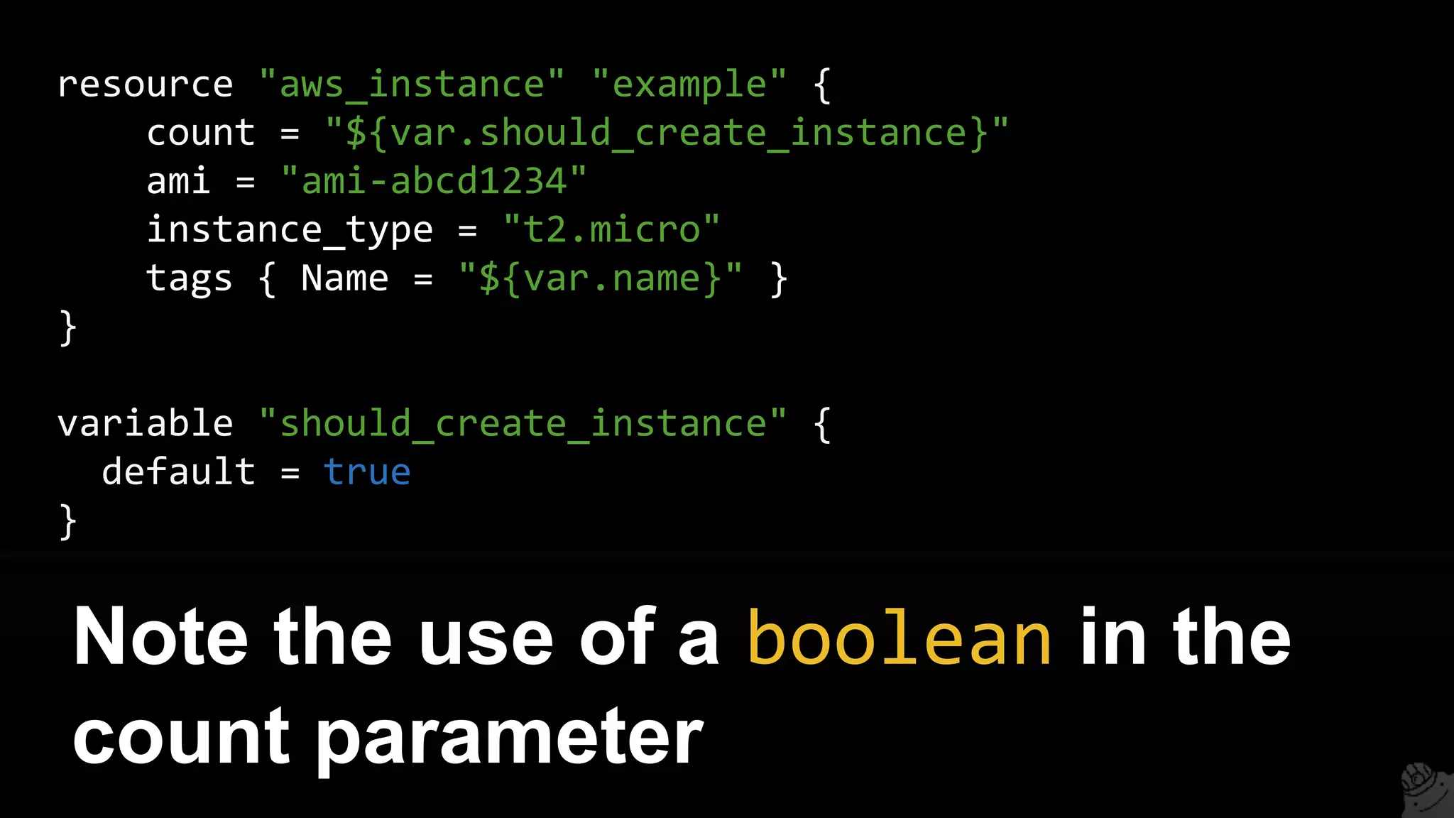 resource "aws_instance" "example" {
count = "${var.should_create_instance}"
ami = "ami-abcd1234"
instance_type = "t2.micro"
tags { Name = "${var.name}" }
}
variable "should_create_instance" {
default = true
}
Note the use of a boolean in the
count parameter
 
