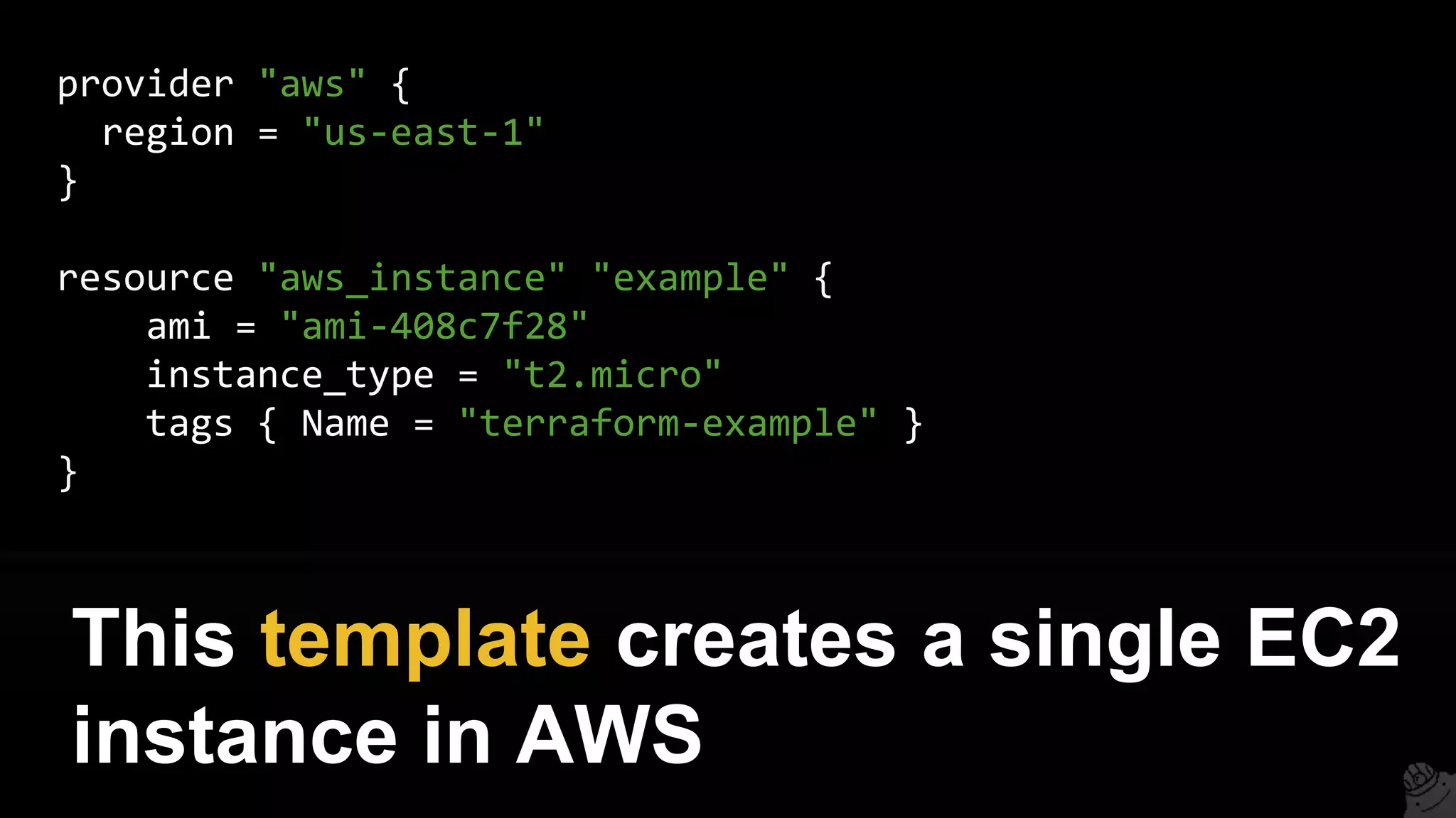 provider "aws" {
region = "us-east-1"
}
resource "aws_instance" "example" {
ami = "ami-408c7f28"
instance_type = "t2.micro"
tags { Name = "terraform-example" }
}
This template creates a single EC2
instance in AWS
 