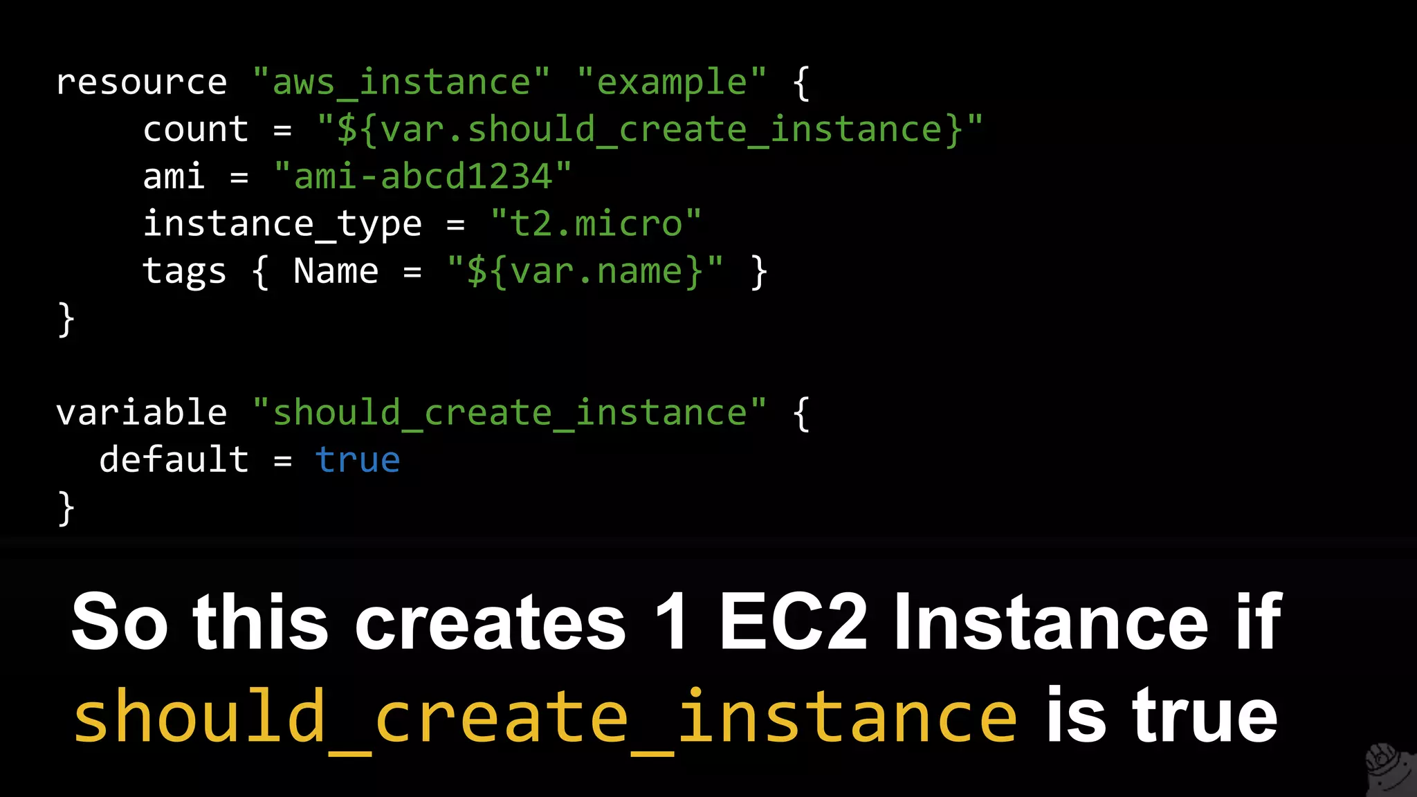 resource "aws_instance" "example" {
count = "${var.should_create_instance}"
ami = "ami-abcd1234"
instance_type = "t2.micro"
tags { Name = "${var.name}" }
}
variable "should_create_instance" {
default = true
}
So this creates 1 EC2 Instance if
should_create_instance is true
 
