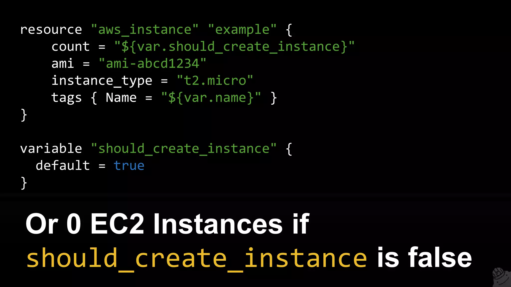resource "aws_instance" "example" {
count = "${var.should_create_instance}"
ami = "ami-abcd1234"
instance_type = "t2.micro"
tags { Name = "${var.name}" }
}
variable "should_create_instance" {
default = true
}
Or 0 EC2 Instances if
should_create_instance is false
 