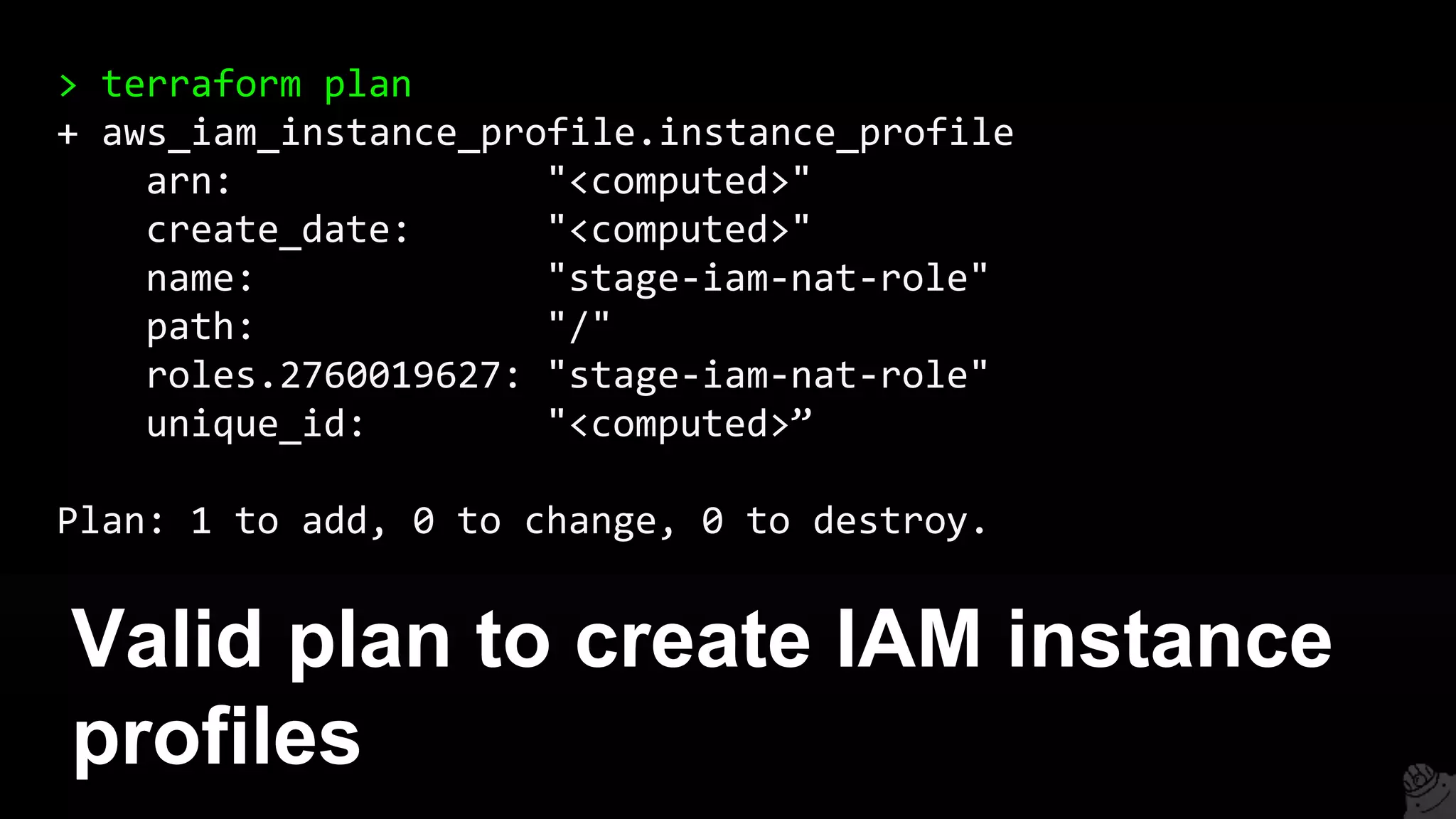Valid plan to create IAM instance
profiles
> terraform plan
+ aws_iam_instance_profile.instance_profile
arn: "<computed>"
create_date: "<computed>"
name: "stage-iam-nat-role"
path: "/"
roles.2760019627: "stage-iam-nat-role"
unique_id: "<computed>”
Plan: 1 to add, 0 to change, 0 to destroy.
 