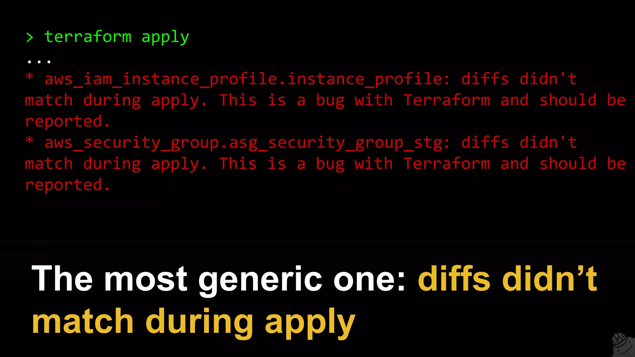 > terraform apply
...
* aws_iam_instance_profile.instance_profile: diffs didn't
match during apply. This is a bug with Terraform and should be
reported.
* aws_security_group.asg_security_group_stg: diffs didn't
match during apply. This is a bug with Terraform and should be
reported.
The most generic one: diffs didn’t
match during apply
 