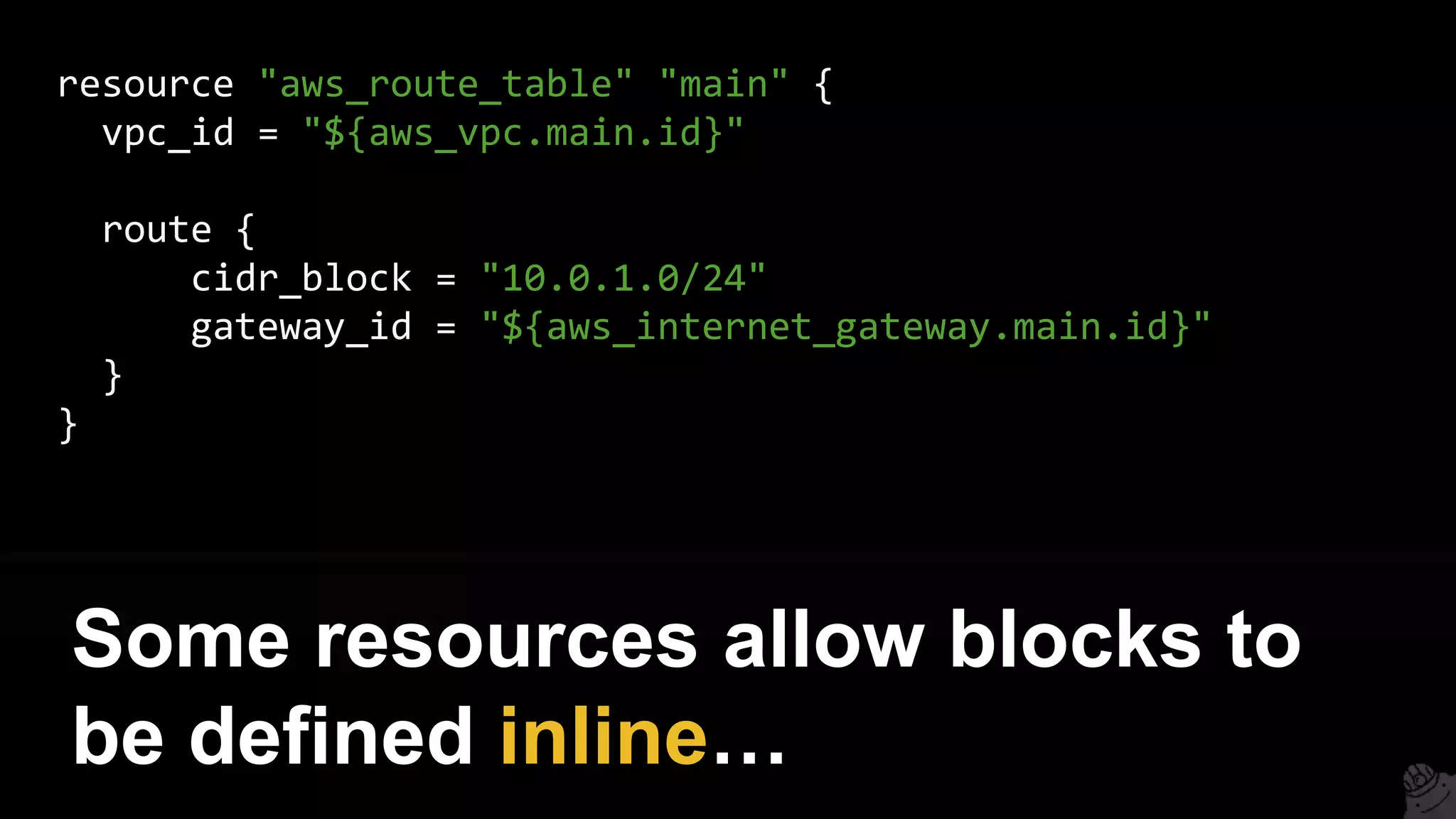 resource "aws_route_table" "main" {
vpc_id = "${aws_vpc.main.id}"
route {
cidr_block = "10.0.1.0/24"
gateway_id = "${aws_internet_gateway.main.id}"
}
}
Some resources allow blocks to
be defined inline…
 