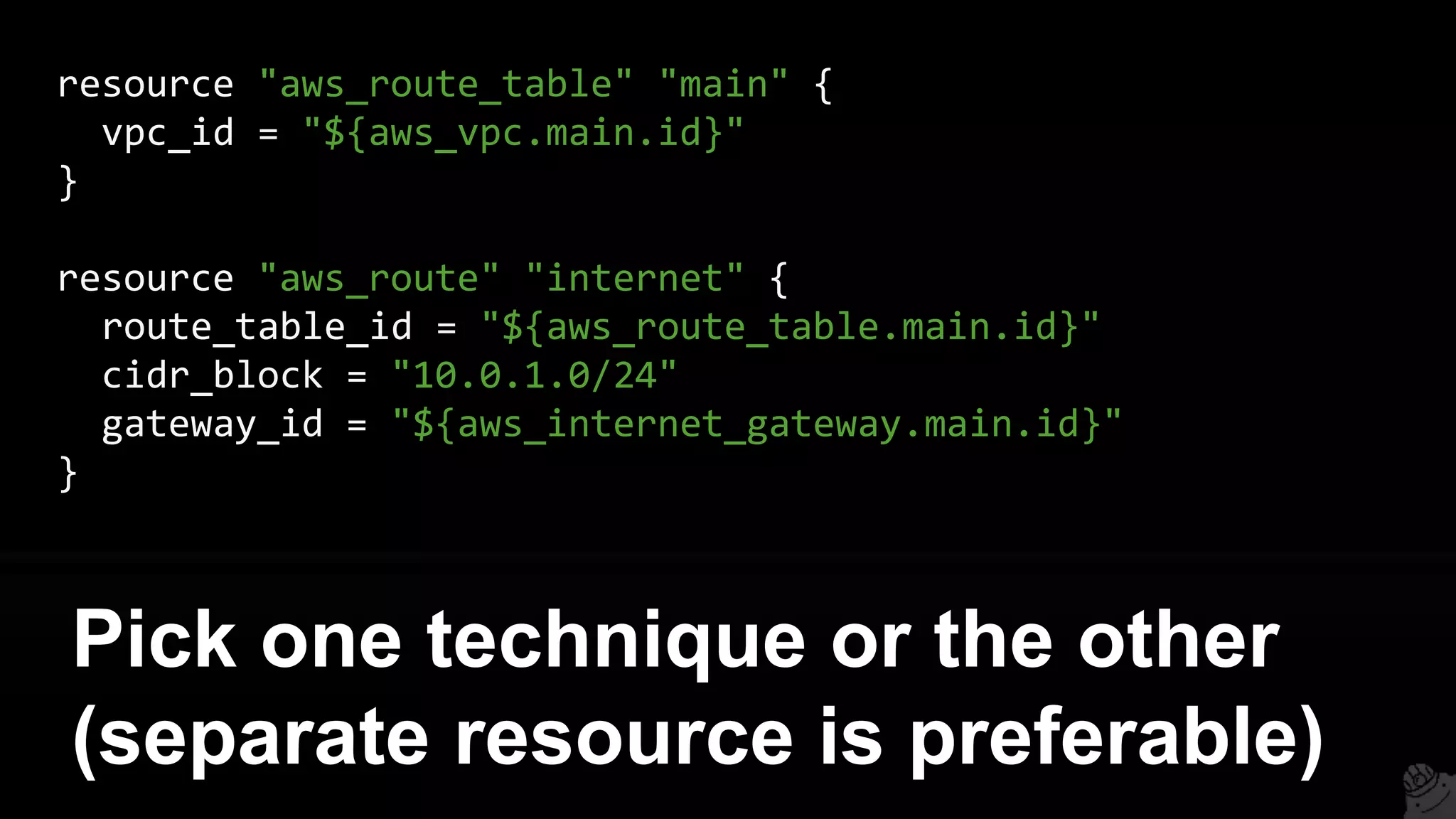 resource "aws_route_table" "main" {
vpc_id = "${aws_vpc.main.id}"
}
resource "aws_route" "internet" {
route_table_id = "${aws_route_table.main.id}"
cidr_block = "10.0.1.0/24"
gateway_id = "${aws_internet_gateway.main.id}"
}
Pick one technique or the other
(separate resource is preferable)
 