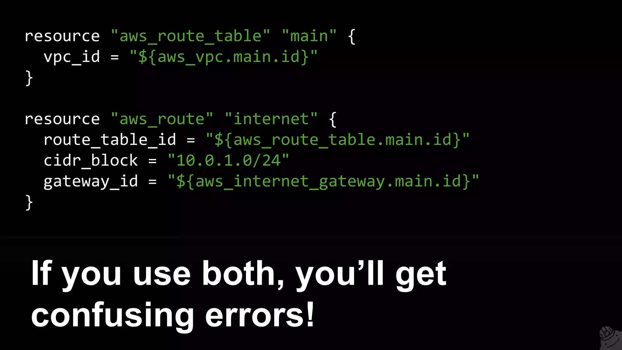 resource "aws_route_table" "main" {
vpc_id = "${aws_vpc.main.id}"
}
resource "aws_route" "internet" {
route_table_id = "${aws_route_table.main.id}"
cidr_block = "10.0.1.0/24"
gateway_id = "${aws_internet_gateway.main.id}"
}
If you use both, you’ll get
confusing errors!
 