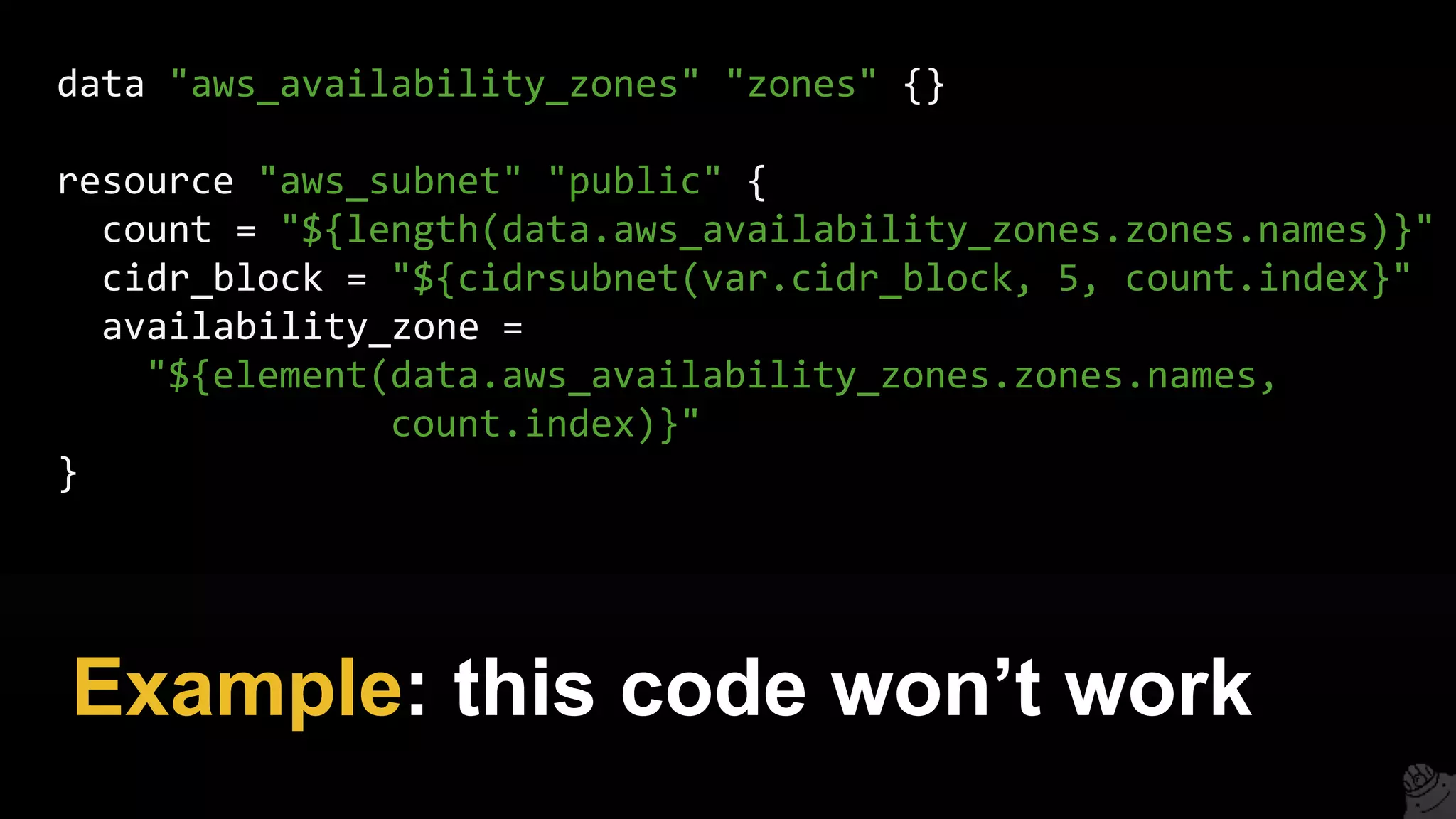 Example: this code won’t work
data "aws_availability_zones" "zones" {}
resource "aws_subnet" "public" {
count = "${length(data.aws_availability_zones.zones.names)}"
cidr_block = "${cidrsubnet(var.cidr_block, 5, count.index}"
availability_zone =
"${element(data.aws_availability_zones.zones.names,
count.index)}"
}
 