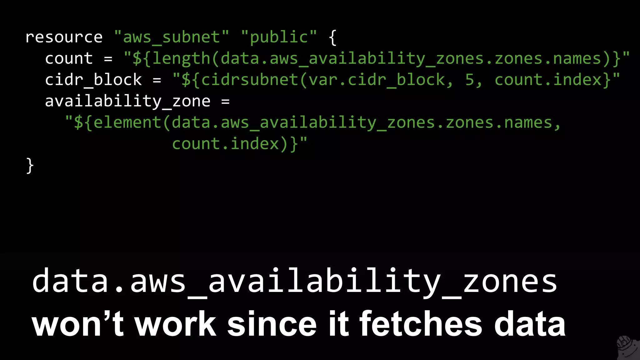 data.aws_availability_zones
won’t work since it fetches data
resource "aws_subnet" "public" {
count = "${length(data.aws_availability_zones.zones.names)}"
cidr_block = "${cidrsubnet(var.cidr_block, 5, count.index}"
availability_zone =
"${element(data.aws_availability_zones.zones.names,
count.index)}"
}
 