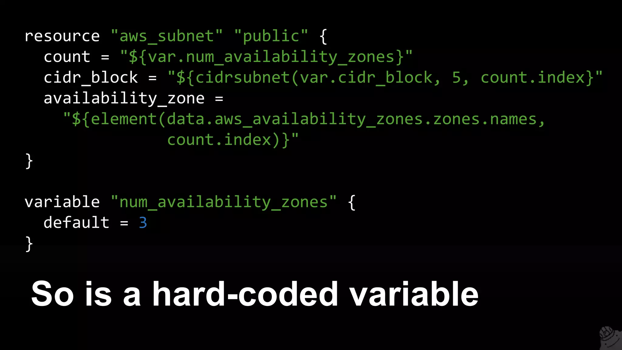 So is a hard-coded variable
resource "aws_subnet" "public" {
count = "${var.num_availability_zones}"
cidr_block = "${cidrsubnet(var.cidr_block, 5, count.index}"
availability_zone =
"${element(data.aws_availability_zones.zones.names,
count.index)}"
}
variable "num_availability_zones" {
default = 3
}
 