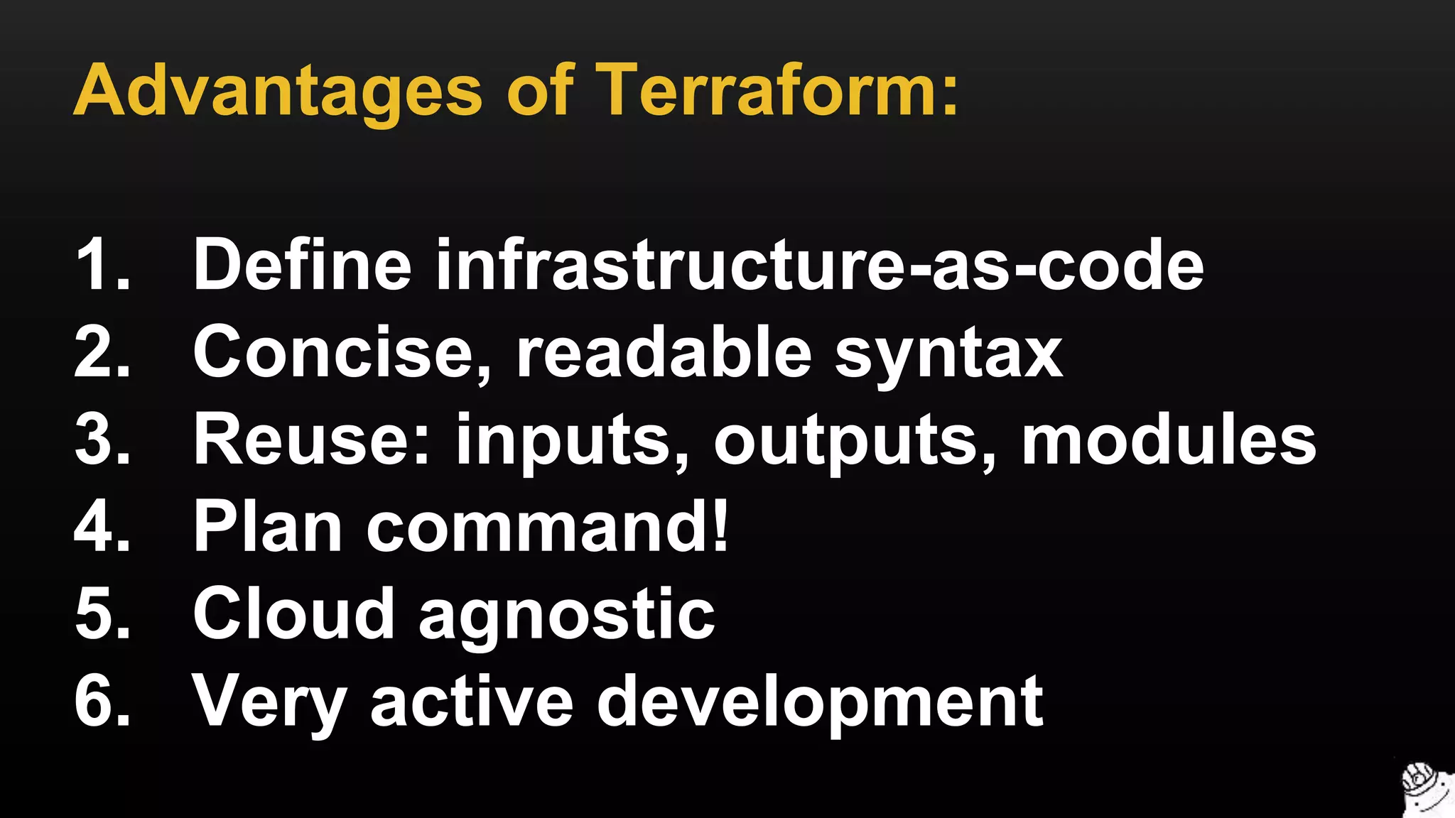 Advantages of Terraform:
1. Define infrastructure-as-code
2. Concise, readable syntax
3. Reuse: inputs, outputs, modules
4. Plan command!
5. Cloud agnostic
6. Very active development
 