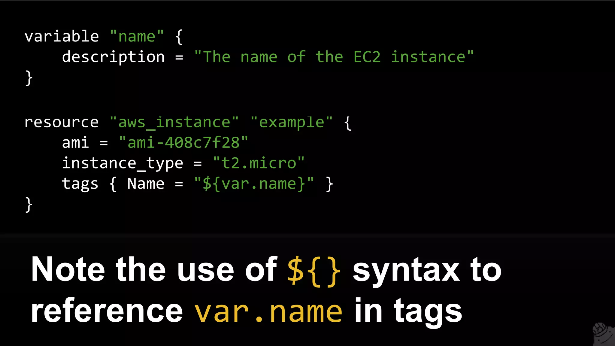 resource "aws_instance" "example" {
ami = "ami-408c7f28"
instance_type = "t2.micro"
tags { Name = "${var.name}" }
}
Note the use of ${} syntax to
reference var.name in tags
variable "name" {
description = "The name of the EC2 instance"
}
 
