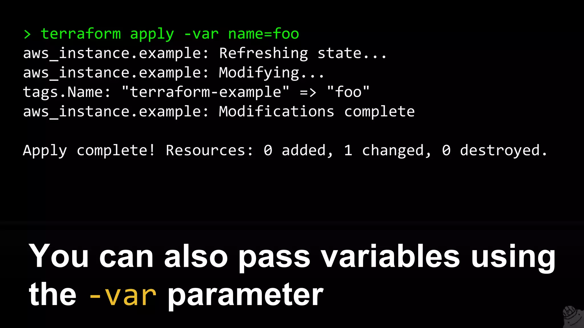 > terraform apply -var name=foo
aws_instance.example: Refreshing state...
aws_instance.example: Modifying...
tags.Name: "terraform-example" => "foo"
aws_instance.example: Modifications complete
Apply complete! Resources: 0 added, 1 changed, 0 destroyed.
You can also pass variables using
the -var parameter
 