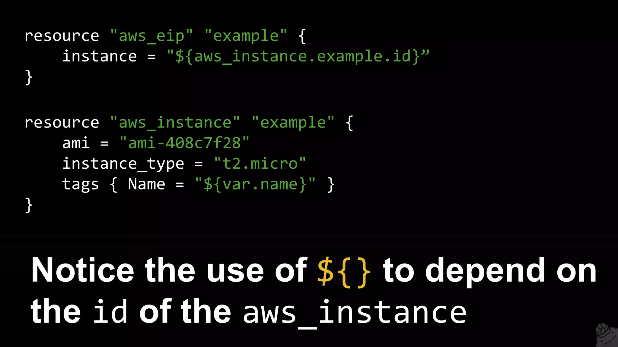 resource "aws_eip" "example" {
instance = "${aws_instance.example.id}”
}
Notice the use of ${} to depend on
the id of the aws_instance
resource "aws_instance" "example" {
ami = "ami-408c7f28"
instance_type = "t2.micro"
tags { Name = "${var.name}" }
}
 