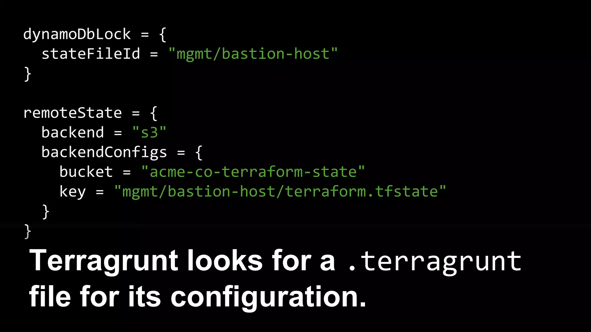 dynamoDbLock = {
stateFileId = "mgmt/bastion-host"
}
remoteState = {
backend = "s3"
backendConfigs = {
bucket = "acme-co-terraform-state"
key = "mgmt/bastion-host/terraform.tfstate"
}
}
Terragrunt looks for a .terragrunt
file for its configuration.
 