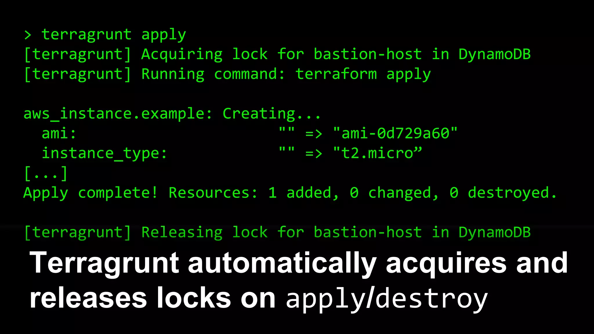 > terragrunt apply
[terragrunt] Acquiring lock for bastion-host in DynamoDB
[terragrunt] Running command: terraform apply
aws_instance.example: Creating...
ami: "" => "ami-0d729a60"
instance_type: "" => "t2.micro”
[...]
Apply complete! Resources: 1 added, 0 changed, 0 destroyed.
[terragrunt] Releasing lock for bastion-host in DynamoDB
Terragrunt automatically acquires and
releases locks on apply/destroy
 