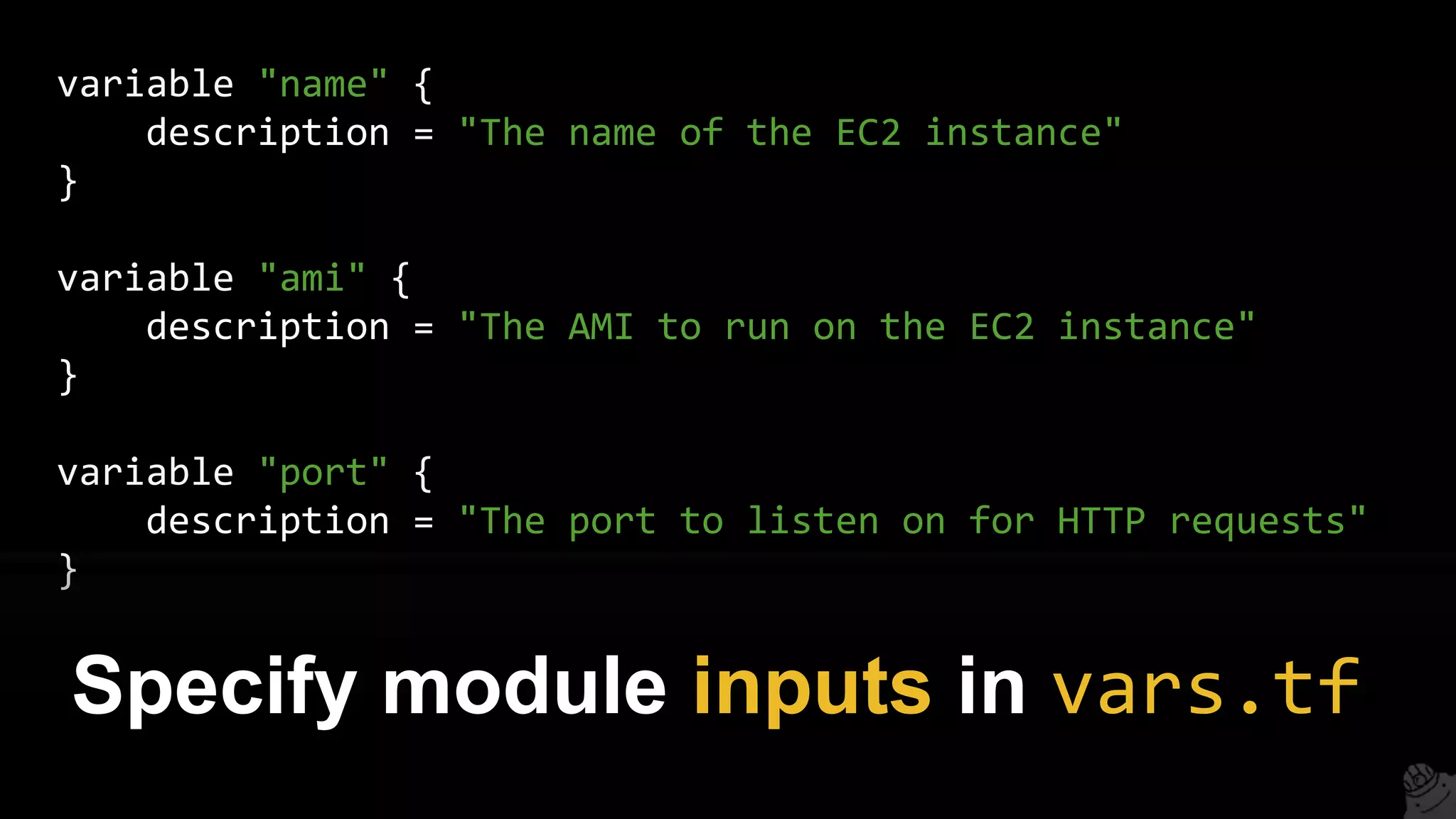 variable "name" {
description = "The name of the EC2 instance"
}
variable "ami" {
description = "The AMI to run on the EC2 instance"
}
variable "port" {
description = "The port to listen on for HTTP requests"
}
Specify module inputs in vars.tf
 