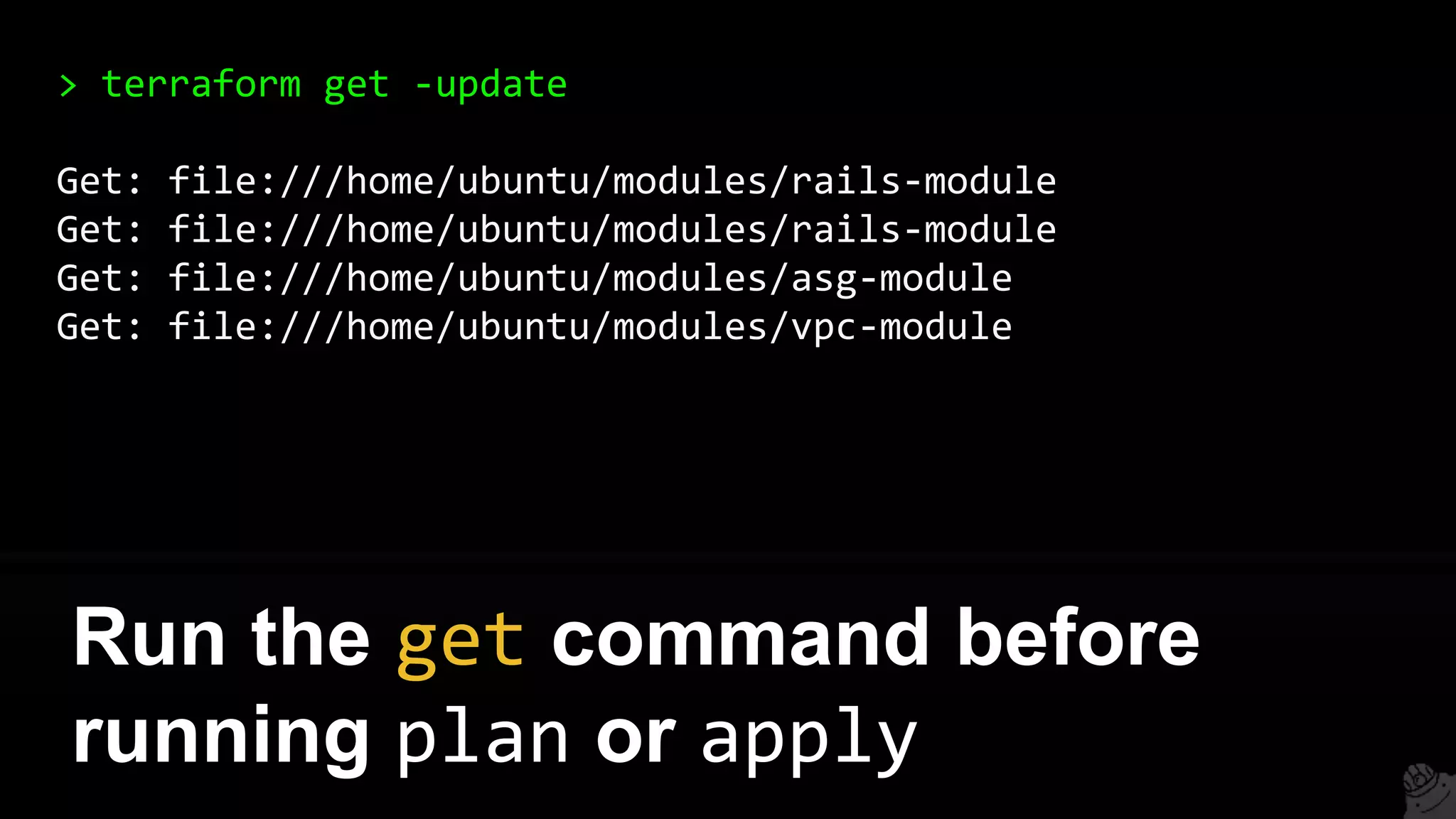 > terraform get -update
Get: file:///home/ubuntu/modules/rails-module
Get: file:///home/ubuntu/modules/rails-module
Get: file:///home/ubuntu/modules/asg-module
Get: file:///home/ubuntu/modules/vpc-module
Run the get command before
running plan or apply
 