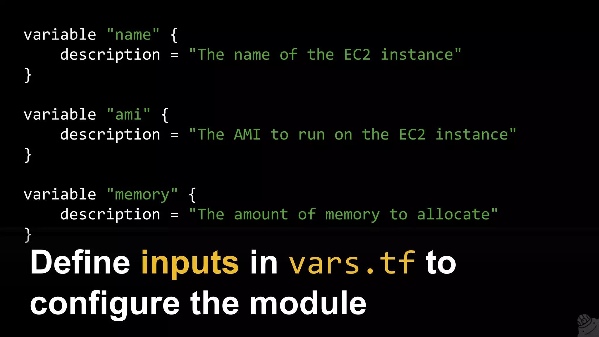variable "name" {
description = "The name of the EC2 instance"
}
variable "ami" {
description = "The AMI to run on the EC2 instance"
}
variable "memory" {
description = "The amount of memory to allocate"
}
Define inputs in vars.tf to
configure the module
 