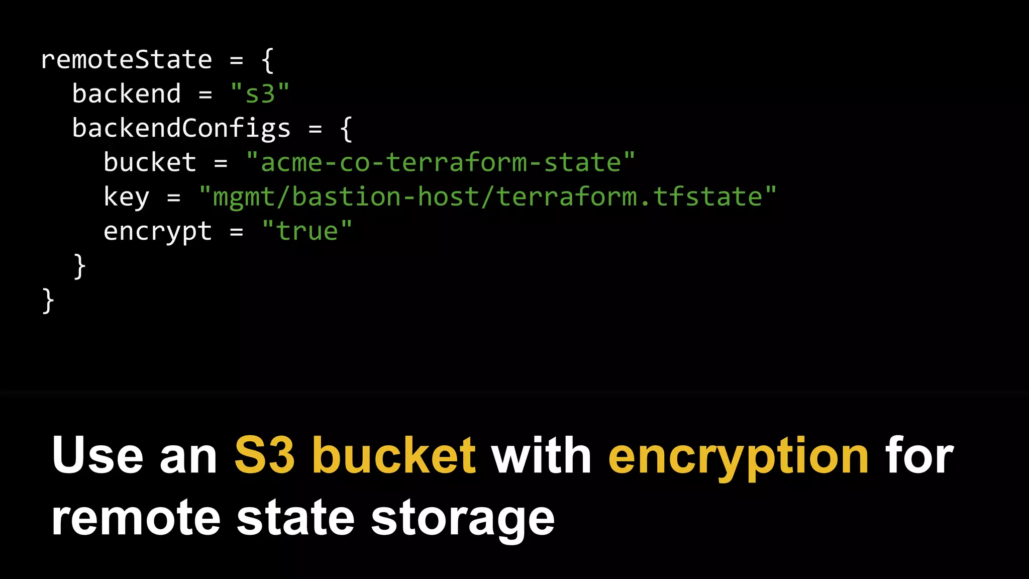 remoteState = {
backend = "s3"
backendConfigs = {
bucket = "acme-co-terraform-state"
key = "mgmt/bastion-host/terraform.tfstate"
encrypt = "true"
}
}
Use an S3 bucket with encryption for
remote state storage
 