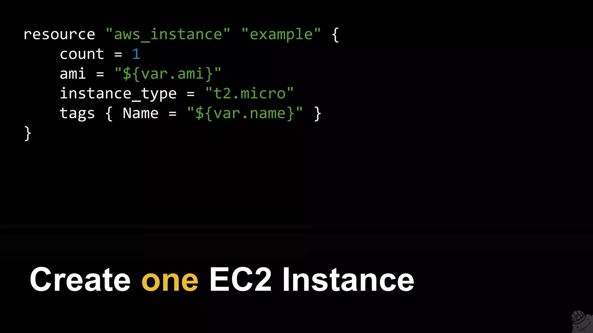 resource "aws_instance" "example" {
count = 1
ami = "${var.ami}"
instance_type = "t2.micro"
tags { Name = "${var.name}" }
}
Create one EC2 Instance
 