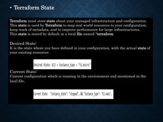 • Terraform State
Terraform must store state about your managed infrastructure and configuration.
This state is used by Terraform to map real world resources to your configuration,
keep track of metadata, and to improve performance for large infrastructures.
This state is stored by default in a local file named "terraform.
Desired State:
It is the state where you have defined in your configuration, with the actual state of
your existing resources.
Current State:
Current configuration which is running in the environment and mentioned in the
local file.
 