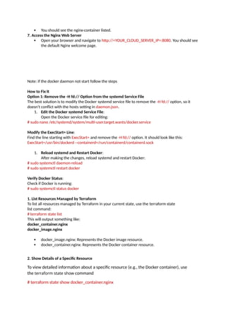  You should see the nginx-container listed.
7. Access the Nginx Web Server
 Open your browser and navigate to http://<YOUR_CLOUD_SERVER_IP>:8080. You should see
the default Nginx welcome page.
Note: if the docker daemon not start follow the steps
How to Fix It
Option 1: Remove the -H fd:// Option from the systemd Service File
The best solution is to modify the Docker systemd service file to remove the -H fd:// option, so it
doesn’t conflict with the hosts setting in daemon.json.
1. Edit the Docker systemd Service File:
Open the Docker service file for editing:
# sudo nano /etc/systemd/system/multi-user.target.wants/docker.service
Modify the ExecStart= Line:
Find the line starting with ExecStart= and remove the -H fd:// option. It should look like this:
ExecStart=/usr/bin/dockerd --containerd=/run/containerd/containerd.sock
1. Reload systemd and Restart Docker:
After making the changes, reload systemd and restart Docker:
# sudo systemctl daemon-reload
# sudo systemctl restart docker
Verify Docker Status:
Check if Docker is running:
# sudo systemctl status docker
1. List Resources Managed by Terraform
To list all resources managed by Terraform in your current state, use the terraform state
list command:
# terraform state list
This will output something like:
docker_container.nginx
docker_image.nginx
 docker_image.nginx: Represents the Docker image resource.
 docker_container.nginx: Represents the Docker container resource.
2. Show Details of a Specific Resource
To view detailed information about a specific resource (e.g., the Docker container), use
the terraform state show command
# terraform state show docker_container.nginx
 