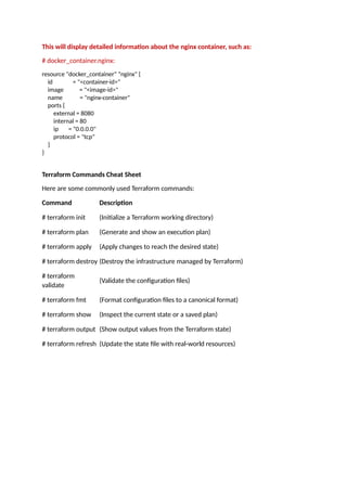 This will display detailed information about the nginx container, such as:
# docker_container.nginx:
resource "docker_container" "nginx" {
id = "<container-id>"
image = "<image-id>"
name = "nginx-container"
ports {
external = 8080
internal = 80
ip = "0.0.0.0"
protocol = "tcp"
}
}
Terraform Commands Cheat Sheet
Here are some commonly used Terraform commands:
Command Description
# terraform init (Initialize a Terraform working directory)
# terraform plan (Generate and show an execution plan)
# terraform apply (Apply changes to reach the desired state)
# terraform destroy (Destroy the infrastructure managed by Terraform)
# terraform
validate
(Validate the configuration files)
# terraform fmt (Format configuration files to a canonical format)
# terraform show (Inspect the current state or a saved plan)
# terraform output (Show output values from the Terraform state)
# terraform refresh (Update the state file with real-world resources)
 