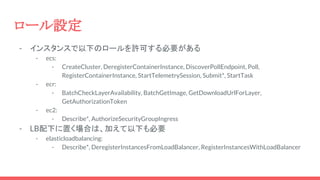 ロール設定
- インスタンスで以下のロールを許可する必要がある
- ecs:
- CreateCluster, DeregisterContainerInstance, DiscoverPollEndpoint, Poll,
RegisterContainerInstance, StartTelemetrySession, Submit*, StartTask
- ecr:
- BatchCheckLayerAvailability, BatchGetImage, GetDownloadUrlForLayer,
GetAuthorizationToken
- ec2:
- Describe*, AuthorizeSecurityGroupIngress
- LB配下に置く場合は、加えて以下も必要
- elasticloadbalancing:
- Describe*, DeregisterInstancesFromLoadBalancer, RegisterInstancesWithLoadBalancer
 