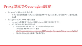 Proxy環境でのecs-agent設定
- dockerインストール時の注意
- docker自身も環境変数etcのproxy設定を読まないので proxyを使うように設定ファイルを作る必要
がある
- ecs-agentインストール時の注意
- ecs-agentも環境変数やdockerに設定したproxy設定を読まないので（ ry
- NO_PROXYを指定する必要がある
- 169.254.169.254,169.254.170.2,/var/run/docker.sock
- この設定値は公式ドキュメント参照
- http://docs.aws.amazon.com/AmazonECS/latest/developerguide/http_proxy_config.html
- これらのIPはiptableも編集する必要がある
 