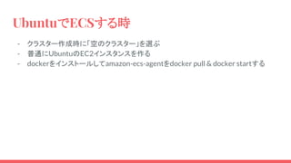 UbuntuでECSする時
- クラスター作成時に「空のクラスター」を選ぶ
- 普通にUbuntuのEC2インスタンスを作る
- dockerをインストールしてamazon-ecs-agentをdocker pull & docker startする
 