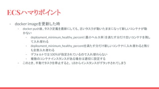 - docker imageを更新した時
- docker push後、タスク定義を最新にしても、古いタスクが動いたままになって新しいコンテナが動
かない
- deployment_minimum_healthy_percent（最小ヘルス率）を満たす分だけ古いコンテナを残し
て入れ替わる
- deployment_minimum_healthy_percentを満たす分だけ新しいコンテナに入れ替わると残り
も全部入れ替わる
- デフォルトでは100%が指定されているので入れ替わらない
- 複数のコンテナインスタンスがある場合は適切に設定する
- このとき、手動でタスクを停止すると、 LBからインスタンスがデタッチされてしまう
ECSハマりポイント
 