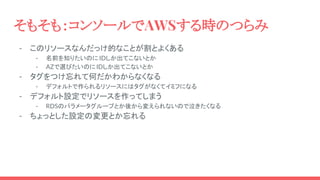 そもそも：コンソールでAWSする時のつらみ
- このリソースなんだっけ的なことが割とよくある
- 名前を知りたいのに IDしか出てこないとか
- AZで選びたいのにIDしか出てこないとか
- タグをつけ忘れて何だかわからなくなる
- デフォルトで作られるリソースにはタグがなくてイミフになる
- デフォルト設定でリソースを作ってしまう
- RDSのパラメータグループとか後から変えられないので泣きたくなる
- ちょっとした設定の変更とか忘れる
 