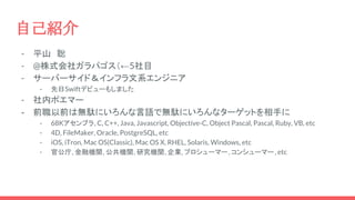 - 平山　聡
- @株式会社ガラパゴス（←5社目
- サーバーサイド＆インフラ文系エンジニア
- 先日Swiftデビューもしました
- 社内ポエマー
- 前職以前は無駄にいろんな言語で無駄にいろんなターゲットを相手に
- 68Kアセンブラ, C, C++, Java, Javascript, Objective-C, Object Pascal, Pascal, Ruby, VB, etc
- 4D, FileMaker, Oracle, PostgreSQL, etc
- iOS, iTron, Mac OS(Classic), Mac OS X, RHEL, Solaris, Windows, etc
- 官公庁, 金融機関, 公共機関, 研究機関, 企業, プロシューマー, コンシューマー, etc
自己紹介
 