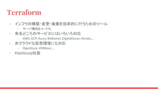 Terraform
- インフラの構築・変更・廃棄を効率的に行うためのツール
- サーバ構成をコード化
- 有名どころのサービスにはいろいろ対応
- AWS, GCP, Azure, BitBacket, DigitalOcean, Heroku, ...
- 非クラウドな仮想環境にも対応
- OpenStack, VMWare, …
- Hashicorp社製
 