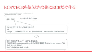 ECSでECRを使うときは先にECRだけ作る
resource "aws_ecs_task_definition" "task_definition" {
container_definitions = <<EOS
[
{
"name": "nginx",
"image": "nginx",
...
ここにECRリポジトリのURIを入れる
ex.
“image”: “xxxxxxxxxxxx.dkr.ecr.ap-northeast-1.amazonaws.com/techtalk”
実行時に依存するリソースが必要なので、
ECRを作成→aws ecr get-loginして必要な情報を得る →docker push→その
他のリソースを作成、
という手順を踏む必要がある
← タスク定義のJSON
 