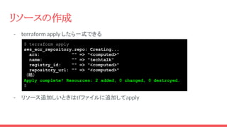 - terraform apply したら一式できる
- リソース追加しいときはtfファイルに追加してapply
リソースの作成
$ terraform apply
aws_ecr_repository.repo: Creating...
arn: "" => "<computed>"
name: "" => "techtalk"
registry_id: "" => "<computed>"
repository_url: "" => "<computed>"
（略）
Apply complete! Resources: 2 added, 0 changed, 0 destroyed.
$
 