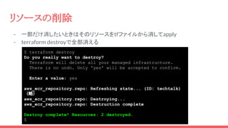 $ terraform destroy
Do you really want to destroy?
Terraform will delete all your managed infrastructure.
There is no undo. Only 'yes' will be accepted to confirm.
Enter a value: yes
aws_ecr_repository.repo: Refreshing state... (ID: techtalk)
（略）
aws_ecr_repository.repo: Destroying...
aws_ecr_repository.repo: Destruction complete
Destroy complete! Resources: 2 destroyed.
$
- 一部だけ消したいときはそのリソースをtfファイルから消してapply
- terraform destroyで全部消える
リソースの削除
 
