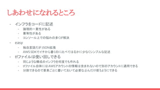 - インフラをコードに記述
- 論理的一貫性がある
- 冪等性がある
- コンソール上での悩みの多くが解決
- easy
- 独自言語だがJSON拡張
- AWS SDKでイチから書くのに比べてはるかに少なくシンプルな記述
- tfファイルは使い回しできる
- 同じような構成のインフラを何度でも作れる
- tfファイル自体にはAWSアカウントの情報は含まれないので別のアカウントに適用できる
- 分割できるので要素ごとに書いておいて必要なぶんだけ使うようにできる
しあわせになれるところ
 