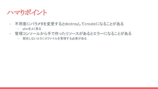 ハマりポイント
- 不用意にパラメタを変更するとdestroyしてcreateになることがある
- planをよく見る
- 管理コンソールから手で作ったリソースがあるとエラーになることがある
- 競合しないようにtfファイルを管理する必要がある
 