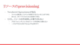 リソースのprovisioning
- Terraformにもprovisionerがある
- ファイルを転送してコマンドを実行するくらいのことができる
- または、リモートでChef clientを実行できる
- ただし、リソースの作成時しか実行されない
- プロビジョニングしたいのはリソース作成時とは限らない
- → ChefでもAnsibleでもJujuでもお好みで
 