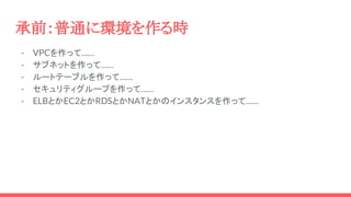承前：普通に環境を作る時
- VPCを作って……
- サブネットを作って……
- ルートテーブルを作って……
- セキュリティグループを作って……
- ELBとかEC2とかRDSとかNATとかのインスタンスを作って……
 