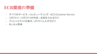 ECR環境の準備
- すべてのサービス→コンピューティング→EC2 Container Service
- リポジトリ→リポジトリの作成→名前を入れるだけ
- プッシュコマンドの表示→ガイドにしたがうだけ
- めっちゃ簡単
 