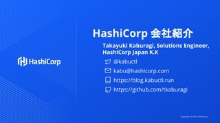 HashiCorp 会社紹介
Takayuki Kaburagi, Solutions Engineer,
HashiCorp Japan K.K
@kabuctl
kabu@hashicorp.com
https://blog.kabuctl.run
https://github.com/tkaburagi
Copyright © 2019 HashiCorp
 