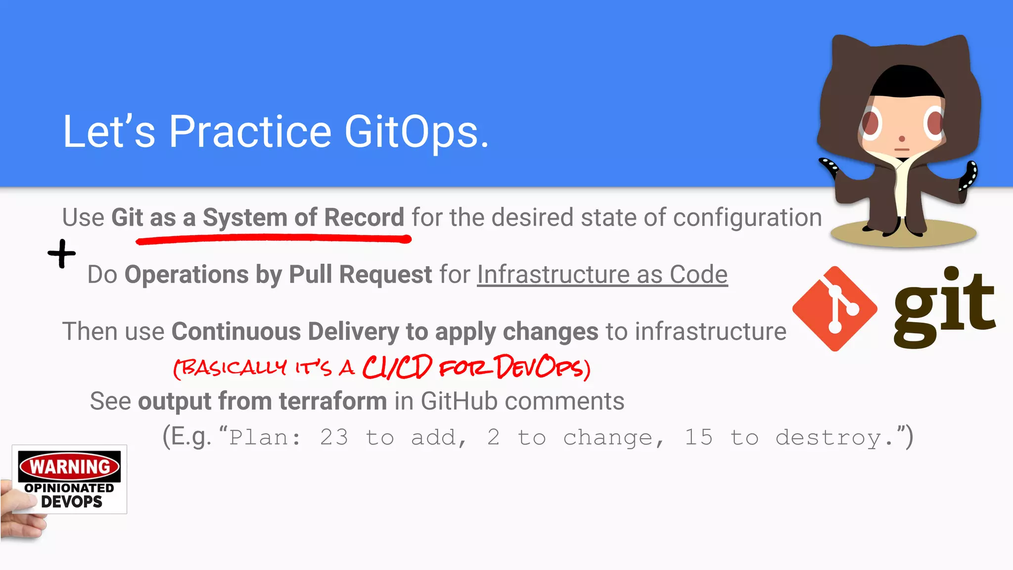Let’s Practice GitOps.
Use Git as a System of Record for the desired state of configuration
Do Operations by Pull Request for Infrastructure as Code
Then use Continuous Delivery to apply changes to infrastructure
(basically it’s a CI/CD for DevOps)
See output from terraform in GitHub comments
(E.g. “Plan: 23 to add, 2 to change, 15 to destroy.”)
 