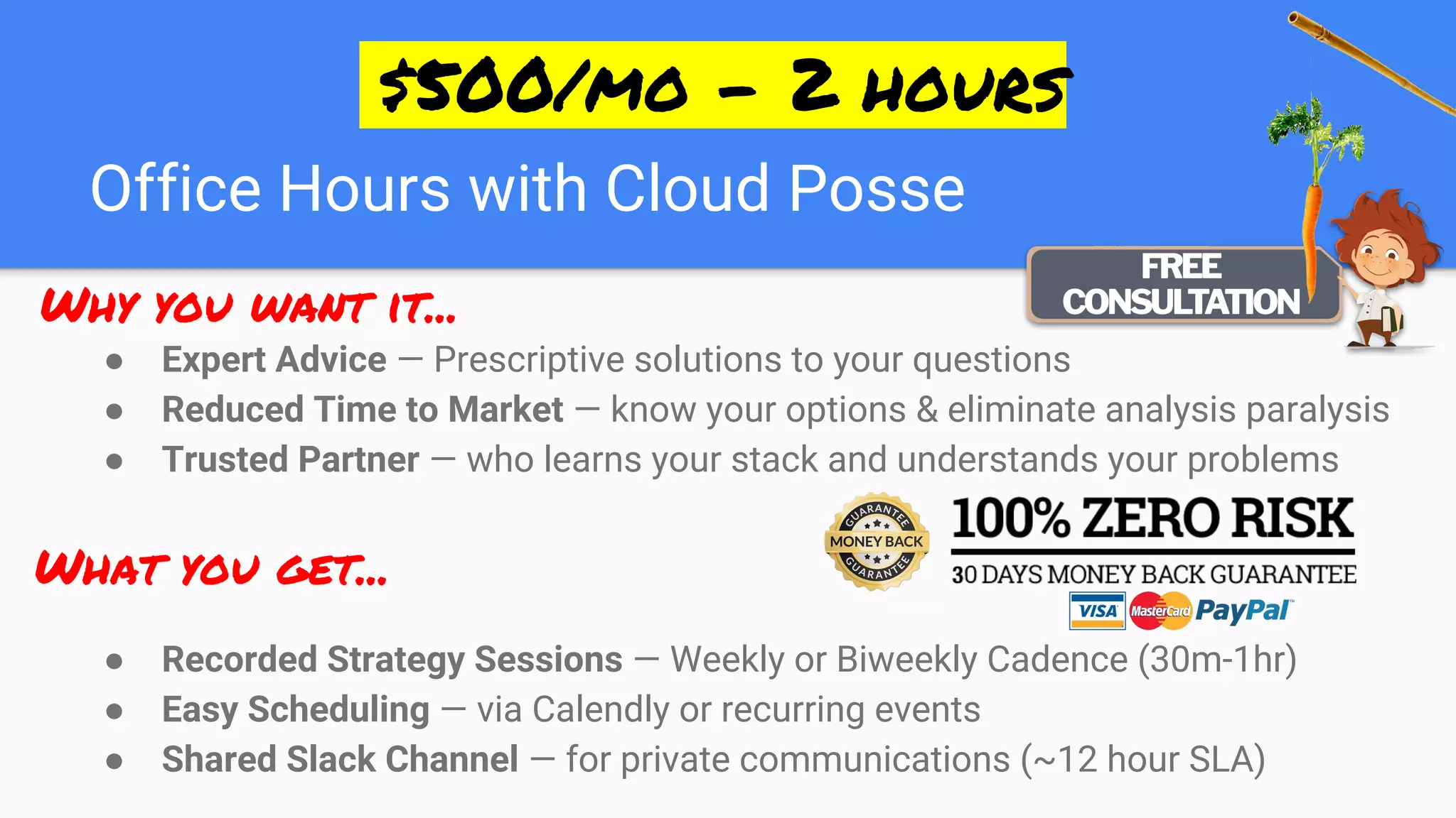 Office Hours with Cloud Posse
● Expert Advice — Prescriptive solutions to your questions
● Reduced Time to Market — know your options & eliminate analysis paralysis
● Trusted Partner — who learns your stack and understands your problems
● Recorded Strategy Sessions — Weekly or Biweekly Cadence (30m-1hr)
● Easy Scheduling — via Calendly or recurring events
● Shared Slack Channel — for private communications (~12 hour SLA)
What you get...
Why you want it...
 $500/mo - 2 hours 
 