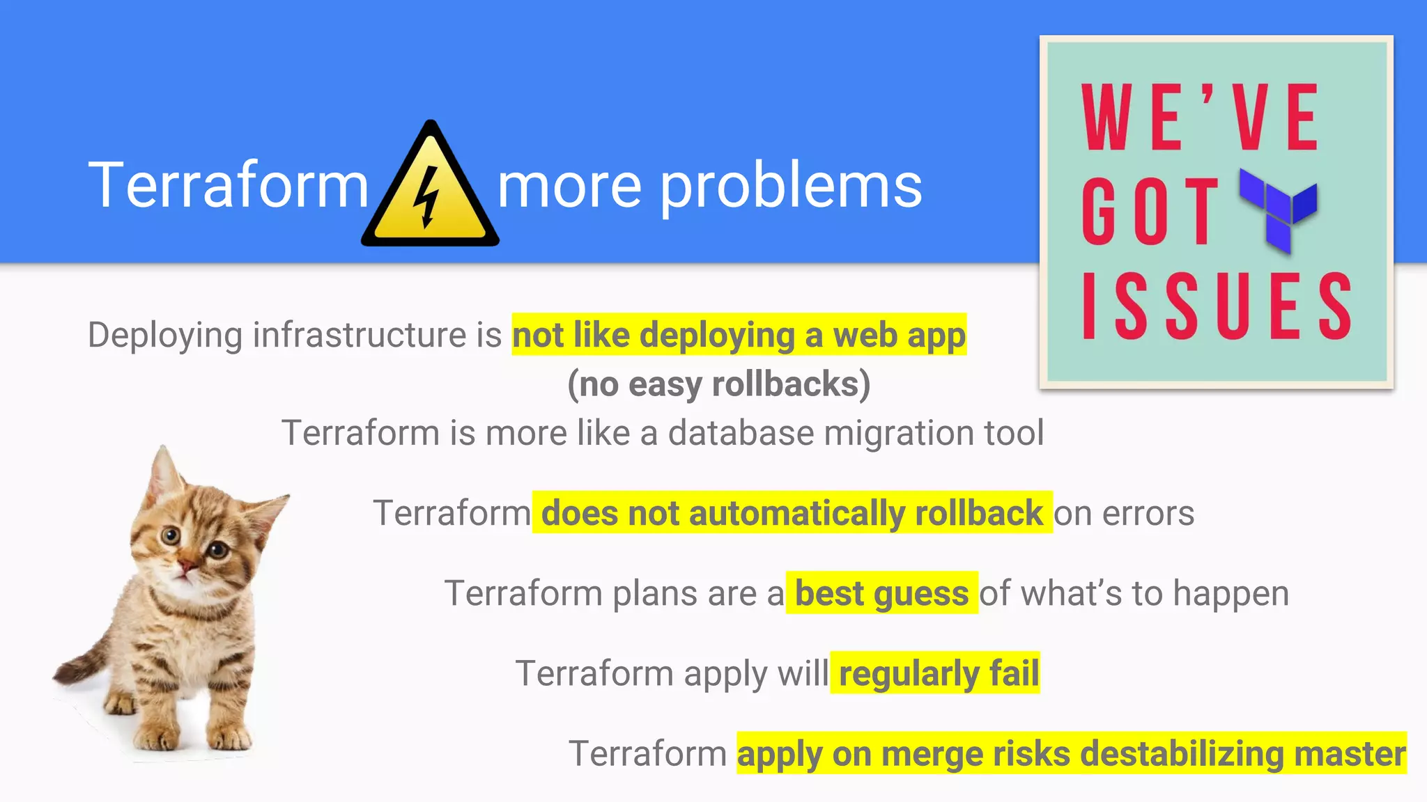 Terraform more problems
Deploying infrastructure is not like deploying a web app
(no easy rollbacks)
Terraform is more like a database migration tool
Terraform does not automatically rollback on errors
Terraform plans are a best guess of what’s to happen
Terraform apply will regularly fail
Terraform apply on merge risks destabilizing master
 
