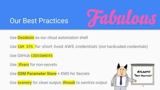 Our Best Practices
Use Geodesic as our cloud automation shell
Use IAM STS for short lived AWS credentials (not hardcoded credentials)
Use GitHub CODEOWNERS
Use .tfvars for non-secrets
Use SSM Parameter Store + KMS for Secrets
Use scenery for clean output; tfmask to sanitize output
Atlantis
“Best Practices”
 