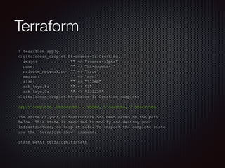 Terraform 
$ terraform apply 
digitalocean_droplet.ht-coreos-1: Creating... 
image: "" => "coreos-alpha" 
name: "" => "ht-coreos-1" 
private_networking: "" => "true" 
region: "" => "nyc3" 
size: "" => "512mb" 
ssh_keys.#: "" => "1" 
ssh_keys.0: "" => "131228" 
digitalocean_droplet.ht-coreos-1: Creation complete 
! 
Apply complete! Resources: 1 added, 0 changed, 0 destroyed. 
! 
The state of your infrastructure has been saved to the path 
below. This state is required to modify and destroy your 
infrastructure, so keep it safe. To inspect the complete state 
use the `terraform show` command. 
! 
State path: terraform.tfstate 
 