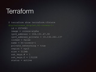 Terraform 
$ terraform show terraform.tfstate 
digitalocean_droplet.ht-coreos-1: 
id = 2574081 
image = coreos-alpha 
ipv4_address = 104.131.47.30 
ipv4_address_private = 10.132.241.137 
locked = false 
name = ht-coreos-1 
private_networking = true 
region = nyc3 
size = 512mb 
ssh_keys.# = 1 
ssh_keys.0 = 131228 
status = active 
 